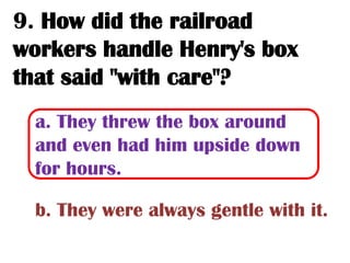 9. How did the railroad
workers handle Henry's box
that said "with care"?
  a. They threw the box around
  and even had him upside down
  for hours.

  b. They were always gentle with it.
 