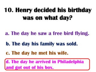 10. Henry decided his birthday
      was on what day?

a. The day he saw a free bird flying.
b. The day his family was sold.
c. The day he met his wife.
d. The day he arrived in Philadelphia
and got out of his box.
 