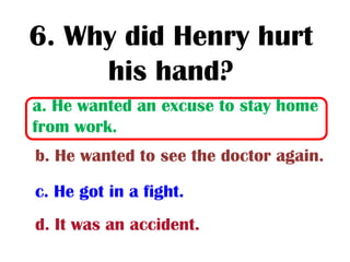 6. Why did Henry hurt
     his hand?
a. He wanted an excuse to stay home
from work.
b. He wanted to see the doctor again.

c. He got in a fight.
d. It was an accident.
 