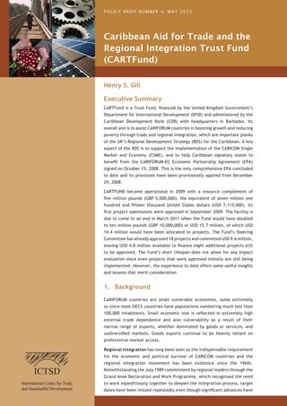 POLICY BRIEF NUMBER 4. MAY 2011




Caribbean Aid for Trade and the
Regional Integration Trust Fund
(CARTFund)

Henry S. Gill

Executive Summary
CARTFund is a Trust Fund, financed by the United Kingdom Government’s
Department for International Development (DFID) and administered by the
Caribbean Development Bank (CDB) with headquarters in Barbados. Its
overall aim is to assist CARIFORUM countries in boosting growth and reducing
poverty through trade and regional integration, which are important planks
of the UK’s Regional Development Strategy (RDS) for the Caribbean. A key
aspect of the RDS is to support the implementation of the CARICOM Single
Market and Economy (CSME), and to help Caribbean signatory states to
benefit from the CARIFORUM-EC Economic Partnership Agreement (EPA)
signed on October 15, 2008. This is the only comprehensive EPA concluded
to date and its provisions have been provisionally applied from December
29, 2008.

CARTFUND became operational in 2009 with a resource complement of
five million pounds (GBP 5,000,000), the equivalent of seven million one
hundred and fifteen thousand United States dollars (USD 7,115,000). Its
first project submissions were approved in September 2009. The facility is
due to come to an end in March 2011 when the Fund would have doubled
to ten million pounds (GBP 10,000,000) or USD 15.7 million, of which USD
14.4 million would have been allocated to projects. The Fund’s Steering
Committee has already approved 18 projects and committed USD 9.6 million,
leaving USD 4.8 million available to finance eight additional projects still
to be approved. The Fund’s short lifespan does not allow for any impact
evaluation since even projects that were approved initially are still being
implemented. However, the experience to date offers some useful insights
and lessons that merit consideration.


1. Background
CARIFORUM countries are small vulnerable economies, some extremely
so since most OECS countries have populations numbering much less than
100,000 inhabitants. Small economic size is reflected in extremely high
external trade dependence and also vulnerability as a result of their
narrow range of exports, whether dominated by goods or services, and
undiversified markets. Goods exports continue to be heavily reliant on
preferential market access.

Regional integration has long been seen as the indispensable requirement
for the economic and political survival of CARICOM countries and the
regional integration movement has been existence since the 1960s.
Notwithstanding the July 1989 commitment by regional leaders through the
Grand Anse Declaration and Work Programme, which recognised the need
to work expeditiously together to deepen the integration process, target
dates have been missed repeatedly even though significant advances have
 