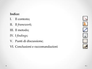 Indice:
I.   Il contesto;
II. Il framework;
III. Il metodo;
IV. I findings;
V. Punti di discussione;
VI. Conclusioni e raccomandazioni




                                    2
 
