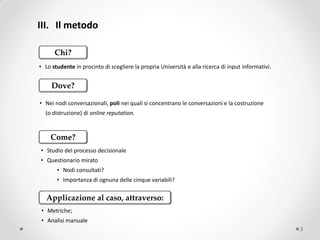 III. Il metodo

      Chi?
• Lo studente in procinto di scegliere la propria Università e alla ricerca di input informativi.


     Dove?

• Nei nodi conversazionali, poli nei quali si concentrano le conversazioni e la costruzione
  (o distruzione) di online reputation.


    Come?
• Studio del processo decisionale
• Questionario mirato
       • Nodi consultati?
       • Importanza di ognuna delle cinque variabili?

   Applicazione al caso, attraverso:
• Metriche;
• Analisi manuale
                                                                                                    5
 