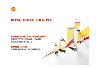 ROYAL DUTCH SHELL PLC




PREMIUM REVIEW CONFERENCE
SOCIÉTE GÉNÉRALE – PARIS
DECEMBER 3, 2010

SIMON HENRY
CHIEF FINANCIAL OFFICER




1   Copyright of Royal Dutch Shell plc   3/12/2010
 