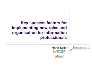 Key success factors for
implementing new roles and
organisation for information
professionals
Henri Stiller

 