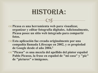 HISTORIA:

 Picasa es una herramienta web para visualizar,
organizar y editar fotografía digitales. Adicionalmente,
Picasa posee un sitio web integrado para compartir
fotos.
 Esta aplicación fue creada originalmente por una
compañía llamada Lifescape en 2002, y es propiedad
de Google desde el año 2004.2
 "Picasa" es una mezcla del apellido del pintor español
Pablo Picasso, la frase en español de "mi casa" y "pic"
de "pictures" o imágenes.

 