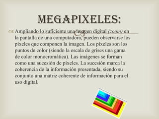 MEGAPIXELES:
 Ampliando lo suficiente una imagen digital (zoom) en

la pantalla de una computadora, pueden observarse los
píxeles que componen la imagen. Los píxeles son los
puntos de color (siendo la escala de grises una gama
de color monocromática). Las imágenes se forman
como una sucesión de píxeles. La sucesión marca la
coherencia de la información presentada, siendo su
conjunto una matriz coherente de información para el
uso digital.

 