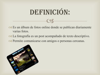 Definición:

 Es un álbum de fotos online donde se publican diariamente
varias fotos.
 La fotografía es un post acompañado de texto descriptivo.
 Permite comunicarse con amigos o personas cercanas.

 