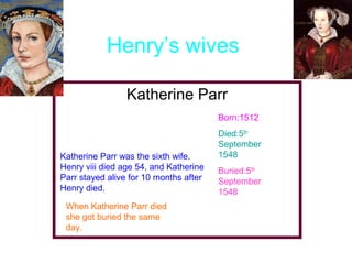 Henry’s wives
Katherine Parr
Born:1512

Katherine Parr was the sixth wife.
Henry viii died age 54, and Katherine
Parr stayed alive for 10 months after
Henry died.
When Katherine Parr died
she got buried the same
day.

Died:5th
September
1548
Buried:5th
September
1548

 