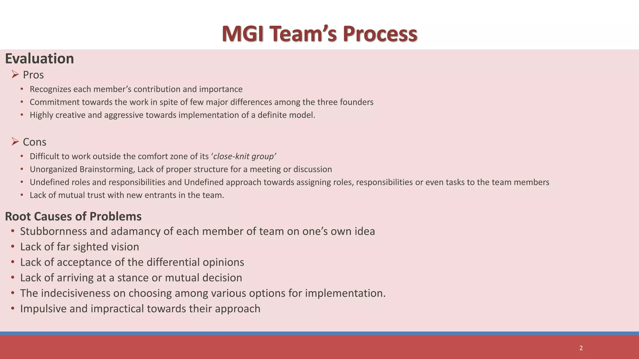 Evaluation
 Pros
• Recognizes each member’s contribution and importance
• Commitment towards the work in spite of few major differences among the three founders
• Highly creative and aggressive towards implementation of a definite model.
 Cons
• Difficult to work outside the comfort zone of its ‘close-knit group’
• Unorganized Brainstorming, Lack of proper structure for a meeting or discussion
• Undefined roles and responsibilities and Undefined approach towards assigning roles, responsibilities or even tasks to the team members
• Lack of mutual trust with new entrants in the team.
Root Causes of Problems
• Stubbornness and adamancy of each member of team on one’s own idea
• Lack of far sighted vision
• Lack of acceptance of the differential opinions
• Lack of arriving at a stance or mutual decision
• The indecisiveness on choosing among various options for implementation.
• Impulsive and impractical towards their approach
2
 
