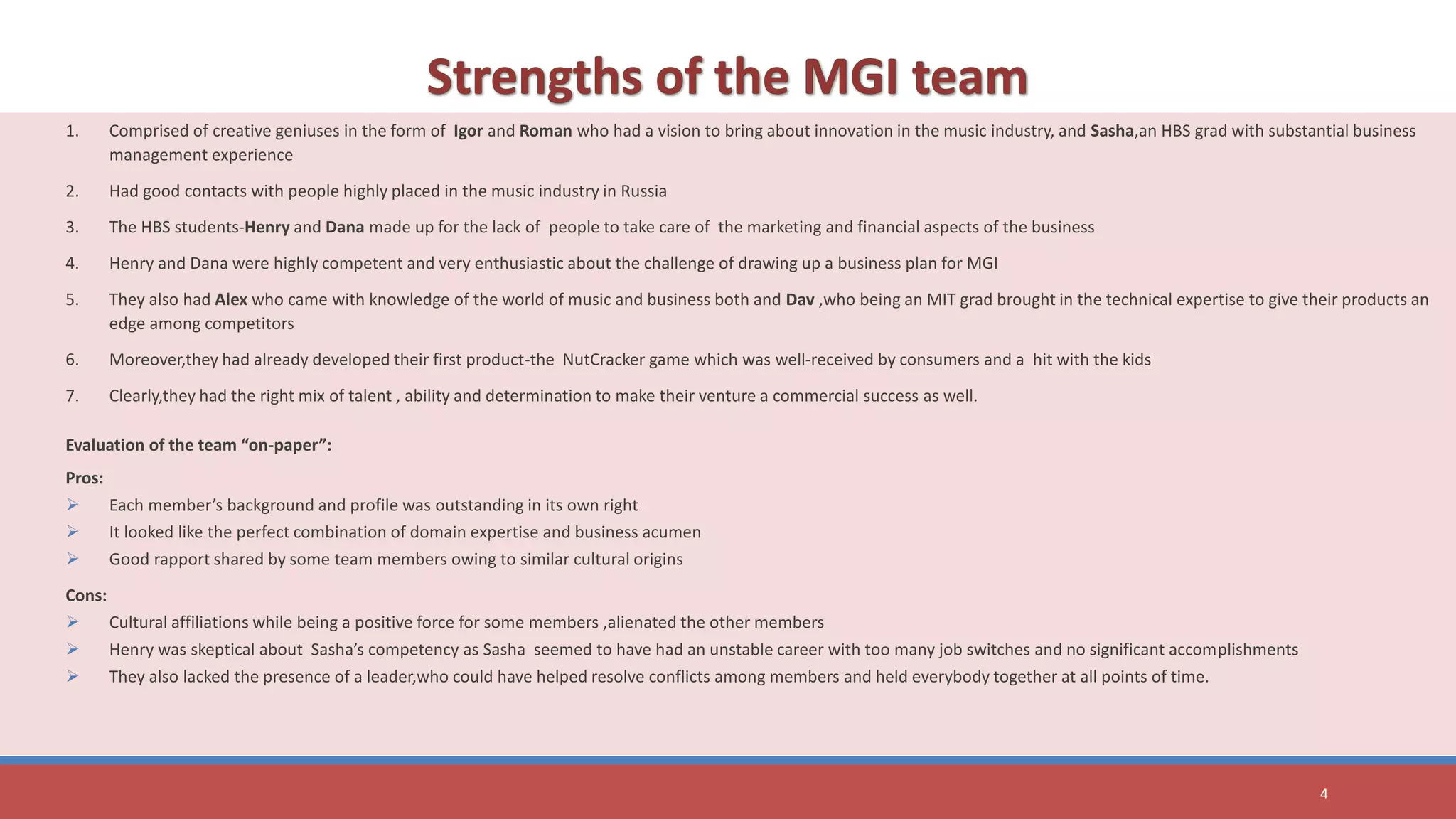 1. Comprised of creative geniuses in the form of Igor and Roman who had a vision to bring about innovation in the music industry, and Sasha,an HBS grad with substantial business
management experience
2. Had good contacts with people highly placed in the music industry in Russia
3. The HBS students-Henry and Dana made up for the lack of people to take care of the marketing and financial aspects of the business
4. Henry and Dana were highly competent and very enthusiastic about the challenge of drawing up a business plan for MGI
5. They also had Alex who came with knowledge of the world of music and business both and Dav ,who being an MIT grad brought in the technical expertise to give their products an
edge among competitors
6. Moreover,they had already developed their first product-the NutCracker game which was well-received by consumers and a hit with the kids
7. Clearly,they had the right mix of talent , ability and determination to make their venture a commercial success as well.
Evaluation of the team “on-paper”:
Pros:
 Each member’s background and profile was outstanding in its own right
 It looked like the perfect combination of domain expertise and business acumen
 Good rapport shared by some team members owing to similar cultural origins
Cons:
 Cultural affiliations while being a positive force for some members ,alienated the other members
 Henry was skeptical about Sasha’s competency as Sasha seemed to have had an unstable career with too many job switches and no significant accomplishments
 They also lacked the presence of a leader,who could have helped resolve conflicts among members and held everybody together at all points of time.
4
 