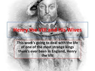 Henry the VIII and His Wives

 This work’s going to deal with the life
    of one of the most strange kings
  there’s ever been in England, Henry
                 the VIII
 