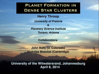 Henry Throop!!
University of Pretoria !
&!
Planetary Science Institute!
Tucson, Arizona!
!
Collaborators:!
!
John Bally (U. Colorado)!
Nickolas Moeckel (Cambridge)!
!
!
University of the Witwatersrand, Johannesburg
April 8, 2014
Planet Formation in
Dense Star Clusters
 