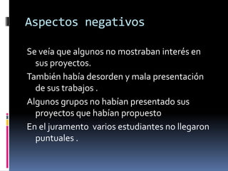 Aspectos negativos
Se veía que algunos no mostraban interés en
sus proyectos.
También había desorden y mala presentación
de sus trabajos .
Algunos grupos no habían presentado sus
proyectos que habían propuesto
En el juramento varios estudiantes no llegaron
puntuales .
 