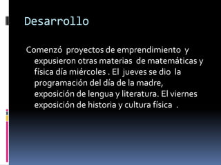 Desarrollo
Comenzó proyectos de emprendimiento y
expusieron otras materias de matemáticas y
física día miércoles . El jueves se dio la
programación del día de la madre,
exposición de lengua y literatura. El viernes
exposición de historia y cultura física .
 