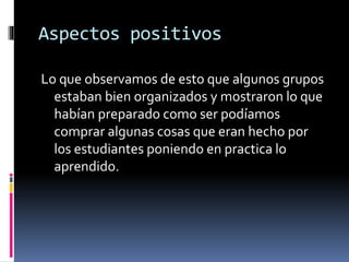 Aspectos positivos
Lo que observamos de esto que algunos grupos
estaban bien organizados y mostraron lo que
habían preparado como ser podíamos
comprar algunas cosas que eran hecho por
los estudiantes poniendo en practica lo
aprendido.
 