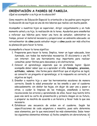 Enrique de la Cruz Romero, Maestro de Educación Especial, meipe_enrique1a@hotmail.com
1
ORIENTACIÓN A PADRES DE FAMILIA.
¿Qué es acompañar a su hijo en la educación?
Como maestro de Educación Especial la orientación a los padres para mejorar
la educación de sus hijos es una de mis labores que realizo con mucha pasión.
Acompañar a nuestros hijos es supervisar, dirigir conjuntamente y en todo
momento usted y su hijo, la realización de la tarea. Ayudarlos para enseñarlos
a reforzar sus hábitos para tener una hora de estudiar, administrar su
tiempo, prever el material necesario y proporcionar un ambiente adecuado; es
retroalimentar de cómo puede estudiar mejor o cómo puede ser más efectiva
su planeación para hacer la tarea.
Acompañarlo a hacer la tarea significa:
1. Prepararse para hacer la tarea. Implica, tener un lugar adecuado, bien
iluminado, con todos los materiales necesarios. El diccionario o una PC
con internet. Son una herramienta muy importante para realizar
consultas; poner límites para descansos y sin distractores.
2. Conocer el aprendizaje esperado que se pretende lograr. Quien
acompaña deber saber que va a aprender el niño. Conceptos, procesos,
actitudes, valores. Una forma para identificar que el objetivo se logró,
es convertir en pregunta el aprendizaje; si la respuesta es correcta, el
objetivo se logró.
3. Enseñar a nuestro hijo a usar las herramientas escolares de manera
correcta. Desde la edad preescolar se les enseña a usar el cuaderno
adecuadamente; sin doblar las hojas, sin dejar de usar una y pasar a
otras, a cuidar la limpieza de los trabajos, enseñando a borrar,
reconociendo los errores y aprendiendo de ellos, hacer muy bonita letra
pues esa será su carta de presentación y primera imagen en su futuro,
a preparar su mochila de acuerdo a un horario y llevar todo lo que sea
necesario.
4. Establecer una secuencia de orden en el cuaderno. Según las
especificaciones de cada asignatura o maestro, pues esto determina
esos elementos, por lo que mencionaré los más elementales. Debe tener
los siguientes elementos mínimos: a) fecha completa sin abreviaturas, b)
 