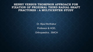 HENRY VERSUS THOMPSON APPROACH FOR
FIXATION OF PROXIMAL THIRD RADIAL SHAFT
FRACTURES : A MULTICENTER STUDY
Dr. Bipul Borthakur
Professor & HOD,
Orthopaedics , SMCH
 