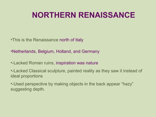 This is the Renaissance  north of Italy Netherlands, Belgium, Holland, and Germany -Lacked Roman ruins,  inspiration was nature -Lacked Classical sculpture, painted reality as they saw it instead of ideal proportions -Used perspective by making objects in the back appear “hazy” suggesting depth. NORTHERN RENAISSANCE 