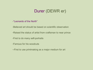 Durer  (DEWR er) - ”Leonardo of the North” Believed art should be based on scientific observation Raised the status of artist from craftsman to near prince First to do many self-portraits Famous for his woodcuts -First to use printmaking as a major medium for art 