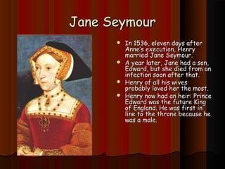 JJaannee SSeeyymmoouurr 
 IInn 11553366,, eelleevveenn ddaayyss aafftteerr 
AAnnnnee’’ss eexxeeccuuttiioonn,, HHeennrryy 
mmaarrrriieedd JJaannee SSeeyymmoouurr.. 
 AA yyeeaarr llaatteerr,, JJaannee hhaadd aa ssoonn,, 
EEddwwaarrdd,, bbuutt sshhee ddiieedd ffrroomm aann 
iinnffeeccttiioonn ssoooonn aafftteerr tthhaatt.. 
 HHeennrryy ooff aallll hhiiss wwiivveess 
pprroobbaabbllyy lloovveedd hheerr tthhee mmoosstt.. 
 HHeennrryy nnooww hhaadd aann hheeiirr:: PPrriinnccee 
EEddwwaarrdd wwaass tthhee ffuuttuurree KKiinngg 
ooff EEnnggllaanndd.. HHee wwaass ffiirrsstt iinn 
lliinnee ttoo tthhee tthhrroonnee bbeeccaauussee hhee 
wwaass aa mmaallee.. 
 