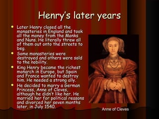 HHeennrryy’’ss llaatteerr yyeeaarrss 
 LLaatteerr HHeennrryy cclloosseedd aallll tthhee 
mmoonnaasstteerriieess iinn EEnnggllaanndd aanndd ttooookk 
aallll tthhee mmoonneeyy ffrroomm tthhee MMoonnkkss 
aanndd NNuunnss.. HHee lliitteerraallllyy tthhrreeww aallll 
ooff tthheemm oouutt oonnttoo tthhee ssttrreeeettss ttoo 
bbeegg.. 
 SSoommee mmoonnaasstteerriieess wweerree 
ddeessttrrooyyeedd aanndd ootthheerrss wweerree ssoolldd 
ttoo tthhee nnoobbiilliittyy.. 
 KKiinngg HHeennrryy bbeeccaammee tthhee rriicchheesstt 
mmoonnaarrcchh iinn EEuurrooppee,, bbuutt SSppaaiinn 
aanndd FFrraannccee wwaanntteedd ttoo ddeessttrrooyy 
hhiimm.. HHee nneeeeddeedd aa ssttrroonngg aallllyy.. 
 HHee ddeecciiddeedd ttoo mmaarrrryy aa GGeerrmmaann 
PPrriinncceessss,, AAnnnnee ooff CClleevveess,, 
aalltthhoouugghh hhee ddiiddnn’’tt lliikkee hheerr.. HHee 
mmaarrrriieedd hheerr ffoorr ppoolliittiiccaall rreeaassoonnss 
aanndd ddiivvoorrcceedd hheerr sseevveenn mmoonntthhss 
llaatteerr,, iinn JJuullyy 11554400.. Anne of Cleves 
 