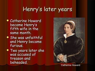 HHeennrryy’’ss llaatteerr yyeeaarrss 
CCaatthheerriinnee HHoowwaarrdd 
bbeeccaammee HHeennrryy’’ss 
ffiifftthh wwiiffee iinn tthhee 
ssaammee mmoonntthh.. 
SShhee wwaass uunnffaaiitthhffuull 
aanndd HHeennrryy bbeeccaammee 
ffuurriioouuss.. 
TTwwoo yyeeaarrss llaatteerr sshhee 
wwaass aaccccuusseedd ooff 
ttrreeaassoonn aanndd 
bbeehheeaaddeedd.. 
Catherine Howard 
 