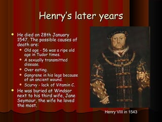 HHeennrryy’’ss llaatteerr yyeeaarrss 
 HHee ddiieedd oonn 2288tthh JJaannuuaarryy 
11554477.. TThhee ppoossssiibbllee ccaauusseess ooff 
ddeeaatthh aarree:: 
 OOlldd aaggee -- 5566 wwaass aa rriippee oolldd 
aaggee iinn TTuuddoorr ttiimmeess.. 
 AA sseexxuuaallllyy ttrraannssmmiitttteedd 
ddiisseeaassee.. 
 OOvveerr eeaattiinngg.. 
 GGaannggrreennee iinn hhiiss lleeggss bbeeccaauussee 
ooff aann aanncciieenntt wwoouunndd.. 
 SSccuurrvvyy -- llaacckk ooff VViittaammiinn CC.. 
 HHee wwaass bbuurriieedd aatt WWiinnddssoorr 
nneexxtt ttoo hhiiss tthhiirrdd wwiiffee,, JJaannee 
SSeeyymmoouurr,, tthhee wwiiffee hhee lloovveedd 
tthhee mmoosstt.. 
Henry VIII in 1543 

