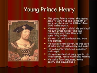 YYoouunngg PPrriinnccee HHeennrryy 
 TThhee yyoouunngg PPrriinnccee HHeennrryy, tthhee sseeccoonndd 
ssoonn ooff HHeennrryy VVIIII aanndd EElliizzaabbeetthh ooff 
YYoorrkk, wwaass bboorrnn oonn tthhee 2288tthh ooff JJuunnee 
11449911 iinn GGrreeeennwwiicchh.. 
 HHeennrryy wwaass aa ssppooiilltt cchhiilldd.. HHee eevveenn hhaadd 
hhiiss oowwnn ‘‘wwhhiippppiinngg bbooyy’’ wwhhoo wwaass 
ppuunniisshheedd eevveerryy ttiimmee HHeennrryy ddiidd 
ssoommeetthhiinngg wwrroonngg!! 
 HHee wwaass ttaallll aanndd hhaannddssoommee aanndd wwoorree 
ffiinnee ccllootthheess.. 
 HHee wwaass aallssoo vveerryy cclleevveerr, hhee wwaass ggoooodd 
aatt llaattiinn, mmaatthhss, aassttrroonnoommyy aanndd mmuussiicc.. 
 HHee wwaass aa ggrreeaatt mmuussiicciiaann, ccoommppoosseerr 
aanndd ssiinnggeerr.. 
 HHee wwaass eexxcceelllleenntt aatt mmaannyy ssppoorrttss.. HHee 
lloovveedd ggaammeess, hhoorrssee--rriiddiinngg aanndd hhuunnttiinngg 
 HHee ssppookkee ffoouurr llaanngguuaaggeess, wwrroottee 
ppooeettrryy aanndd ppllaayyeedd mmuussiicc 
 