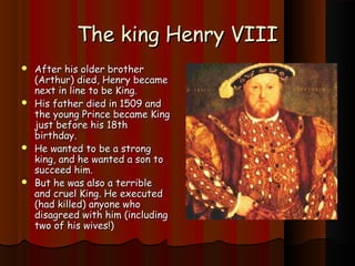 TThhee kkiinngg HHeennrryy VVIIIIII 
 AAfftteerr hhiiss oollddeerr bbrrootthheerr 
((AArrtthhuurr)) ddiieedd, HHeennrryy bbeeccaammee 
nneexxtt iinn lliinnee ttoo bbee KKiinngg.. 
 HHiiss ffaatthheerr ddiieedd iinn 11550099 aanndd 
tthhee yyoouunngg PPrriinnccee bbeeccaammee KKiinngg 
jjuusstt bbeeffoorree hhiiss 1188tthh 
bbiirrtthhddaayy.. 
 HHee wwaanntteedd ttoo bbee aa ssttrroonngg 
kkiinngg, aanndd hhee wwaanntteedd aa ssoonn ttoo 
ssuucccceeeedd hhiimm.. 
 BBuutt hhee wwaass aallssoo aa tteerrrriibbllee 
aanndd ccrruueell KKiinngg.. HHee eexxeeccuutteedd 
((hhaadd kkiilllleedd)) aannyyoonnee wwhhoo 
ddiissaaggrreeeedd wwiitthh hhiimm ((iinncclluuddiinngg 
ttwwoo ooff hhiiss wwiivveess!!)) 
 