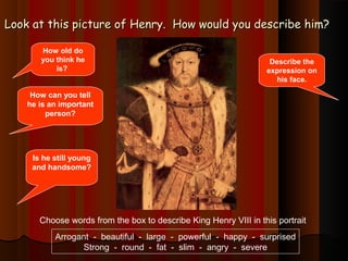 Look at this picture of Henry. How wwoouulldd yyoouu ddeessccrriibbee hhiimm?? 
How old do 
you think he 
is? 
Describe the 
expression on 
his face. 
How can you tell 
he is an important 
person? 
Is he still young 
and handsome? 
Choose words from the box to describe King Henry VIII in this portrait 
Arrogant - beautiful - large - powerful - happy - surprised 
Strong - round - fat - slim - angry - severe 
 