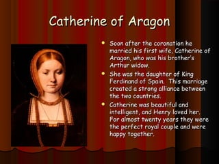 CCaatthheerriinnee ooff AArraaggoonn 
 SSoooonn aafftteerr tthhee ccoorroonnaattiioonn hhee 
mmaarrrriieedd hhiiss ffiirrsstt wwiiffee,, CCaatthheerriinnee ooff 
AArraaggoonn,, wwhhoo wwaass hhiiss bbrrootthheerr’’ss 
AArrtthhuurr wwiiddooww.. 
 SShhee wwaass tthhee ddaauugghhtteerr ooff KKiinngg 
FFeerrddiinnaanndd ooff SSppaaiinn.. TThhiiss mmaarrrriiaaggee 
ccrreeaatteedd aa ssttrroonngg aalllliiaannccee bbeettwweeeenn 
tthhee ttwwoo ccoouunnttrriieess.. 
 CCaatthheerriinnee wwaass bbeeaauuttiiffuull aanndd 
iinntteelllliiggeenntt,, aanndd HHeennrryy lloovveedd hheerr.. 
FFoorr aallmmoosstt ttwweennttyy yyeeaarrss tthheeyy wweerree 
tthhee ppeerrffeecctt rrooyyaall ccoouuppllee aanndd wweerree 
hhaappppyy ttooggeetthheerr.. 
 