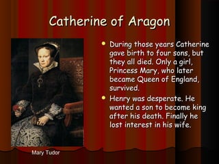 CCaatthheerriinnee ooff AArraaggoonn 
 DDuurriinngg tthhoossee yyeeaarrss CCaatthheerriinnee 
ggaavvee bbiirrtthh ttoo ffoouurr ssoonnss,, bbuutt 
tthheeyy aallll ddiieedd.. OOnnllyy aa ggiirrll,, 
PPrriinncceessss MMaarryy,, wwhhoo llaatteerr 
bbeeccaammee QQuueeeenn ooff EEnnggllaanndd,, 
ssuurrvviivveedd.. 
 HHeennrryy wwaass ddeessppeerraattee.. HHee 
wwaanntteedd aa ssoonn ttoo bbeeccoommee kkiinngg 
aafftteerr hhiiss ddeeaatthh.. FFiinnaallllyy hhee 
lloosstt iinntteerreesstt iinn hhiiss wwiiffee.. 
Mary Tudor 
 
