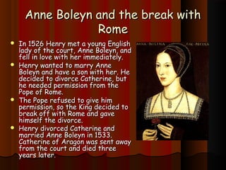 AAnnnnee BBoolleeyynn aanndd tthhee bbrreeaakk wwiitthh 
RRoommee 
 IInn 11552266 HHeennrryy mmeett aa yyoouunngg EEnngglliisshh 
llaaddyy ooff tthhee ccoouurrtt,, AAnnnnee BBoolleeyynn,, aanndd 
ffeellll iinn lloovvee wwiitthh hheerr iimmmmeeddiiaatteellyy.. 
 HHeennrryy wwaanntteedd ttoo mmaarrrryy AAnnnnee 
BBoolleeyynn aanndd hhaavvee aa ssoonn wwiitthh hheerr.. HHee 
ddeecciiddeedd ttoo ddiivvoorrccee CCaatthheerriinnee,, bbuutt 
hhee nneeeeddeedd ppeerrmmiissssiioonn ffrroomm tthhee 
PPooppee ooff RRoommee.. 
 TThhee PPooppee rreeffuusseedd ttoo ggiivvee hhiimm 
ppeerrmmiissssiioonn,, ssoo tthhee KKiinngg ddeecciiddeedd ttoo 
bbrreeaakk ooffff wwiitthh RRoommee aanndd ggaavvee 
hhiimmsseellff tthhee ddiivvoorrccee.. 
 HHeennrryy ddiivvoorrcceedd CCaatthheerriinnee aanndd 
mmaarrrriieedd AAnnnnee BBoolleeyynn iinn 11553333.. 
CCaatthheerriinnee ooff AArraaggoonn wwaass sseenntt aawwaayy 
ffrroomm tthhee ccoouurrtt aanndd ddiieedd tthhrreeee 
yyeeaarrss llaatteerr.. 
 