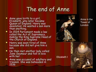 TThhee eenndd ooff AAnnnnee 
 AAnnnnee ggaavvee bbiirrtthh ttoo aa ggiirrll,, 
EElliizzaabbeetthh,, wwhhoo llaatteerr bbeeccaammee 
QQuueeeenn ooff EEnnggllaanndd.. HHeennrryy wwaass 
ddeessoollaatteedd.. HHee wwaanntteedd aa ssoonn mmoorree 
tthhaann aannyytthhiinngg.. 
 IInn 11553344 PPaarrlliiaammeenntt mmaaddee aa llaaww 
ccaalllleedd tthhee AAcctt ooff SSuupprreemmaaccyy,, 
mmaakkiinngg tthhee KKiinngg SSuupprreemmee HHeeaadd ooff 
tthhee CChhuurrcchh ooff EEnnggllaanndd.. 
 HHeennrryy wwaass ssoooonn ttiirreedd ooff AAnnnnee 
bbeeccaauussee sshhee ddiidd nnoott ggiivvee hhiimm aa 
ssoonn.. 
 HHee tthheenn mmeett aannootthheerr llaaddyy ccaalllleedd 
JJaannee SSeeyymmoouurr aanndd ffeellll iinn lloovvee 
wwiitthh hheerr.. 
 AAnnnnee wwaass aaccccuusseedd ooff aadduulltteerryy aanndd 
ttrreeaassoonn.. SShhee wwaass bbeehheeaaddeedd iinn 
11553366 
Anne in the 
Tower of 
London 
Elizabeth I 
 