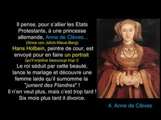 4. Anne de Clèves 
Il pense, pour s’allier les Etats 
Protestants, à une princesse 
allemande, Anne de Clèves... 
(Anna von Jülich-Kleve-Berg) 
Hans Holbein, peintre de cour, est 
envoyé pour en faire un portrait 
(qu’il enjolive beaucoup trop !) 
Le roi séduit par cette beauté, 
lance le mariage et découvre une 
femme laide qu’il surnomme la 
"jument des Flandres" ! 
Il n’en veut plus, mais c’est trop tard ! 
Six mois plus tard il divorce. 
 