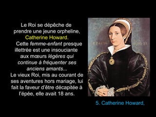5. Catherine Howard, 
Le Roi se dépêche de 
prendre une jeune orpheline, 
Catherine Howard. 
Cette femme-enfant presque 
illettrée est une insouciante 
aux moeurs légères qui 
continue à fréquenter ses 
anciens amants... 
Le vieux Roi, mis au courant de 
ses aventures hors mariage, lui 
fait la faveur d’être décapitée à 
l’épée, elle avait 18 ans. 
 