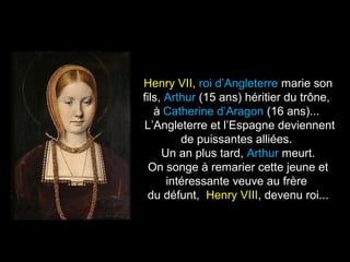Henry VII, roi d’Angleterre marie son 
fils, Arthur (15 ans) héritier du trône, 
à Catherine d’Aragon (16 ans)... 
L’Angleterre et l’Espagne deviennent 
de puissantes alliées. 
Un an plus tard, Arthur meurt. 
On songe à remarier cette jeune et 
intéressante veuve au frère 
du défunt, Henry VIII, devenu roi... 
 