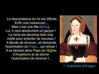 1. Catherine d'Aragon 
La descendance du roi est difficile. 
Enfin une naissance!... 
Mais c’est une fille (Mary). 
Lui, il veut absolument un garçon ! 
La reine est devenue bien trop 
vieille pour enfanter de nouveau ! 
Il décide de divorcer...et demande 
l’autorisation du Pape... qui refuse ! 
Il se déclare alors Pape de l’Eglise 
d’Angleterre et se donne 
l’autorisation de divorcer !... 
 