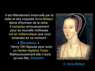 2. Anne Boleyn 
Il est littéralement ensorcelé par la 
belle et très coquette Anne Boleyn, 
dame d'honneur de la reine. 
Il compose amoureusement 
pour sa nouvelle maîtresse 
cet air mélancolique que vous 
entendez en ce moment : 
« Greensleeves » 
Henry VIII l'épouse pour avoir 
un héritier légitime Tudor. 
Malheureusement elle n’aura 
qu’une fille, Elisabeth. 
 