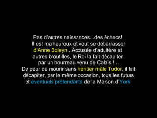 Pas d’autres naissances...des échecs! 
Il est malheureux et veut se débarrasser 
d’Anne Boleyn...Accusée d’adultère et 
autres broutilles, le Roi la fait décapiter 
par un bourreau venu de Calais !... 
De peur de mourir sans héritier mâle Tudor, il fait 
décapiter, par le même occasion, tous les futurs 
et éventuels prétendants de la Maison d’York! 
 