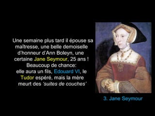 3. Jane Seymour 
Une semaine plus tard il épouse sa 
maîtresse, une belle demoiselle 
d’honneur d’Ann Boleyn, une 
certaine Jane Seymour, 25 ans ! 
Beaucoup de chance: 
elle aura un fils, Edouard VI, le 
Tudor espéré, mais la mère 
meurt des ‘suites de couches’ 
 