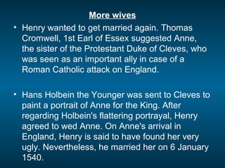 More wives
• Henry wanted to get married again. Thomas
Cromwell, 1st Earl of Essex suggested Anne,
the sister of the Protestant Duke of Cleves, who
was seen as an important ally in case of a
Roman Catholic attack on England.
• Hans Holbein the Younger was sent to Cleves to
paint a portrait of Anne for the King. After
regarding Holbein's flattering portrayal, Henry
agreed to wed Anne. On Anne's arrival in
England, Henry is said to have found her very
ugly. Nevertheless, he married her on 6 January
1540.
 