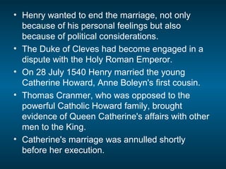 • Henry wanted to end the marriage, not only
because of his personal feelings but also
because of political considerations.
• The Duke of Cleves had become engaged in a
dispute with the Holy Roman Emperor.
• On 28 July 1540 Henry married the young
Catherine Howard, Anne Boleyn's first cousin.
• Thomas Cranmer, who was opposed to the
powerful Catholic Howard family, brought
evidence of Queen Catherine's affairs with other
men to the King.
• Catherine's marriage was annulled shortly
before her execution.
 