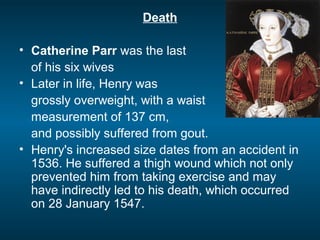 Death
• Catherine Parr was the last
of his six wives
• Later in life, Henry was
grossly overweight, with a waist
measurement of 137 cm,
and possibly suffered from gout.
• Henry's increased size dates from an accident in
1536. He suffered a thigh wound which not only
prevented him from taking exercise and may
have indirectly led to his death, which occurred
on 28 January 1547.
 