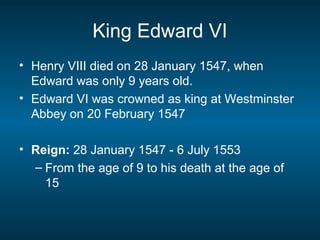 King Edward VI
• Henry VIII died on 28 January 1547, when
Edward was only 9 years old.
• Edward VI was crowned as king at Westminster
Abbey on 20 February 1547
• Reign: 28 January 1547 - 6 July 1553
– From the age of 9 to his death at the age of
15
 