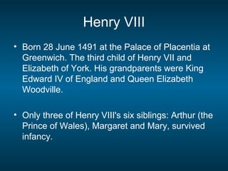 Henry VIII
• Born 28 June 1491 at the Palace of Placentia at
Greenwich. The third child of Henry VII and
Elizabeth of York. His grandparents were King
Edward IV of England and Queen Elizabeth
Woodville.
• Only three of Henry VIII's six siblings: Arthur (the
Prince of Wales), Margaret and Mary, survived
infancy.
 