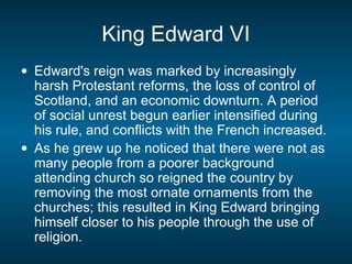 King Edward VI
• Edward's reign was marked by increasingly
harsh Protestant reforms, the loss of control of
Scotland, and an economic downturn. A period
of social unrest begun earlier intensified during
his rule, and conflicts with the French increased.
• As he grew up he noticed that there were not as
many people from a poorer background
attending church so reigned the country by
removing the most ornate ornaments from the
churches; this resulted in King Edward bringing
himself closer to his people through the use of
religion.
 