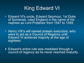 King Edward VI
• Edward VI's uncle, Edward Seymour, 1st Duke
of Somerset, ruled England in the name of his
nephew as Lord Protector from 1547 to 1549.
• Henry VIII’s will named sixteen executors, who
were to act as a Council of Regency until
Edward VI achieved majority at the age of
eighteen.
• Edward's entire rule was mediated through a
council of regency as he never reached maturity.
 