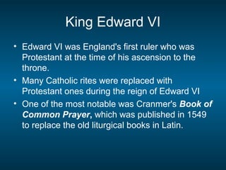 King Edward VI
• Edward VI was England's first ruler who was
Protestant at the time of his ascension to the
throne.
• Many Catholic rites were replaced with
Protestant ones during the reign of Edward VI
• One of the most notable was Cranmer's Book of
Common Prayer, which was published in 1549
to replace the old liturgical books in Latin.
 
