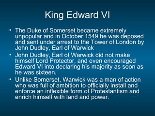 King Edward VI
• The Duke of Somerset became extremely
unpopular and in October 1549 he was deposed
and sent under arrest to the Tower of London by
John Dudley, Earl of Warwick
• John Dudley, Earl of Warwick did not make
himself Lord Protector, and even encouraged
Edward VI into declaring his majority as soon as
he was sixteen.
• Unlike Somerset, Warwick was a man of action
who was full of ambition to officially install and
enforce an inflexible form of Protestantism and
enrich himself with land and power.
 